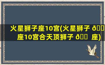 火星狮子座10宫(火星狮子 🐼 座10宫合天顶狮子 🐠 座)